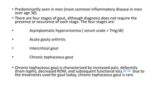 • Predominantly seen in men (most common inflammatory disease in men
over age 30)
• There are four stages of gout, although diagnosis does not require the
presence or occurance of each stage. The four stages are:
• Asymptomatic hyperuricemia ( serum urate > 7mg/dl)
• Acute gouty arthritis
• Intercritical gout
• Chronic tophaceous gout
• Chronic tophaceous gout is characterized by increased pain, deformity
(from tophi), decreased ROM, and subsequent functional loss.[1] [2] Due to
the treatments used for gout today, chronic tophaceous gout is rare.
 
