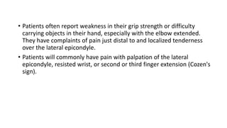 • Patients often report weakness in their grip strength or difficulty
carrying objects in their hand, especially with the elbow extended.
They have complaints of pain just distal to and localized tenderness
over the lateral epicondyle.
• Patients will commonly have pain with palpation of the lateral
epicondyle, resisted wrist, or second or third finger extension (Cozen's
sign).
 