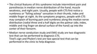 • The clinical features of this syndrome include intermittent pain and
paresthesias in median nerve distribution of the hand, muscle
weakness, and night pain. Usually, people with CTS first notice a
numbness or "falling asleep" sensation in their thumb, index and
middle finger at night. As the symptoms progress, people with CTS
may complain of burning pain and numbness along the median nerve
distribution (radial three and a half digits on the palmar side; index,
middle and ring finger on dorsal surface of the hand) up into the
center of their forearm.
• Median nerve conduction study and EMG study are two diagnostic
test that can be performed to diagnosis CTS.
Tinel’s sign and Phalen’s test are two special test that can be
performed in the clinic to help diagnose.
 