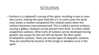 SCOLIOSIS
• Scoliosis is a sideward’s curving of the spine, resulting in one or even
two curves, making the spine look like a S. In some cases the spine
even shows a rotation component.This rotation starts when the
scoliosis becomes more pronounced. This is called a torsion-scoliosis,
causing a gibbus. Scoliosis can be present from birth. It is then called
congenitive scoliosis. Other sorts of scoliosis can be developed during
growth, any causes for this are still not found. We then speak
of idiopathic scoliosis. There are several types of idiopathic scoliosis.
They are classified by location of the (single or double) curve in the
spine.
 