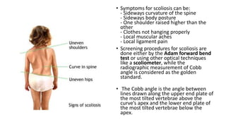 • Symptoms for scoliosis can be:
- Sideways curvature of the spine
- Sideways body posture
- One shoulder raised higher than the
other
- Clothes not hanging properly
- Local muscular aches
- Local ligament pain
• Screening procedures for scoliosis are
done either by the Adam forward bend
test or using other optical techniques
like a scoliometer, while the
radiographic measurement of Cobb
angle is considered as the golden
standard.
• The Cobb angle is the angle between
lines drawn along the upper end plate of
the most tilted vertebrae above the
curve’s apex and the lower end plate of
the most tilted vertebrae below the
apex.
 