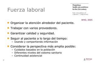 Fuerza laboral Organizar la atención alrededor del paciente. Trabajar con varios proveedores. Garantizar calidad y seguridad. Seguir al paciente a lo largo del tiempo: Usando y compartiendo información  Considerar la perspectiva más amplia posible: Cuidados basados en la población Diferentes niveles del sistema sanitario Continuidad asistencial WHO, 2005 