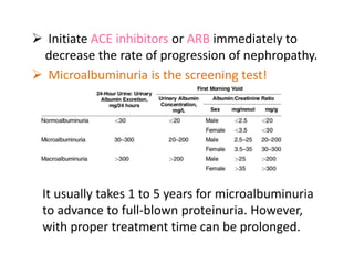  Initiate ACE inhibitors or ARB immediately to
decrease the rate of progression of nephropathy.
 Microalbuminuria is the screening test!
It usually takes 1 to 5 years for microalbuminuria
to advance to full-blown proteinuria. However,
with proper treatment time can be prolonged.
 