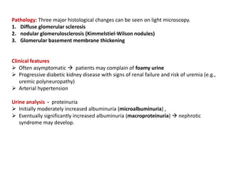 Pathology: Three major histological changes can be seen on light microscopy.
1. Diffuse glomerular sclerosis
2. nodular glomerulosclerosis (Kimmelstiel-Wilson nodules)
3. Glomerular basement membrane thickening
Clinical features
 Often asymptomatic  patients may complain of foamy urine
 Progressive diabetic kidney disease with signs of renal failure and risk of uremia (e.g.,
uremic polyneuropathy)
 Arterial hypertension
Urine analysis - proteinuria
 Initially moderately increased albuminuria (microalbuminuria) ,
 Eventually significantly increased albuminuria (macroproteinuria)  nephrotic
syndrome may develop.
 