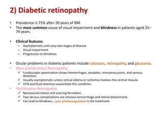 2) Diabetic retinopathy
• Prevalence is 75% after 20 years of DM
• The most common cause of visual impairment and blindness in patients aged 25–
74 years.
• Clinical features
– Asymptomatic until very late stages of disease
– Visual impairment
– Progression to blindness
• Ocular problems in diabetic patients include cataracts, retinopathy, and glaucoma.
• (Non-proliferative) Retinopathy
 Funduscopic examination shows hemorrhages, exudates, microaneurysms, and venous
dilatation.
 Usually asymptomatic unless retinal edema or ischemia involves the central macula.
 HTN and fluid retention exacerbate this condition.
• Proliferative Retinopathy
 Neovascularization and scarring formation.
 Two serious complications are vitreous hemorrhage and retinal detachment.
 Can lead to blindness. Laser photocoagulation is the treatment.
 