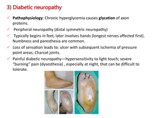 3) Diabetic neuropathy
 Pathophysiology: Chronic hyperglycemia causes glycation of axon
proteins.
 Peripheral neuropathy (distal symmetric neuropathy)
 Typically begins in feet, later involves hands (longest nerves affected first).
Numbness and paresthesia are common.
 Loss of sensation leads to: ulcer with subsequent ischemia of pressure
point areas; Charcot joints.
 Painful diabetic neuropathy—hypersensitivity to light touch; severe
“burning” pain (dysesthesia) , especially at night, that can be difficult to
tolerate.
 