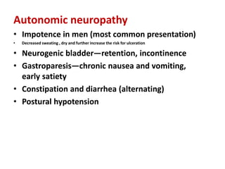 Autonomic neuropathy
• Impotence in men (most common presentation)
• Decreased sweating , dry and further increase the risk for ulceration
• Neurogenic bladder—retention, incontinence
• Gastroparesis—chronic nausea and vomiting,
early satiety
• Constipation and diarrhea (alternating)
• Postural hypotension
 