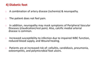 4) Diabetic foot
o A combination of artery disease (ischemia) & neuropathy.
o The patient does not feel pain.
o In addition, neuropathy may mask symptoms of Peripheral Vascular
Diseases (claudication/rest pain). Also, calcific medial arterial
disease is common.
o Increased susceptibility to infection due to impaired WBC function,
reduced blood supply, and Wound healing.
o Patients are at increased risk of: cellulitis, candidiasis, pneumonia,
osteomyelitis, and polymicrobial foot ulcers.
 