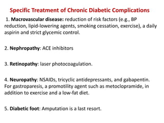 Specific Treatment of Chronic Diabetic Complications
1. Macrovascular disease: reduction of risk factors (e.g., BP
reduction, lipid-lowering agents, smoking cessation, exercise), a daily
aspirin and strict glycemic control.
2. Nephropathy: ACE inhibitors
3. Retinopathy: laser photocoagulation.
4. Neuropathy: NSAIDs, tricyclic antidepressants, and gabapentin.
For gastroparesis, a promotility agent such as metoclopramide, in
addition to exercise and a low-fat diet.
5. Diabetic foot: Amputation is a last resort.
 