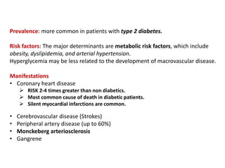 Prevalence: more common in patients with type 2 diabetes.
Risk factors: The major determinants are metabolic risk factors, which include
obesity, dyslipidemia, and arterial hypertension.
Hyperglycemia may be less related to the development of macrovascular disease.
Manifestations
• Coronary heart disease
 RISK 2-4 times greater than non diabetics.
 Most common cause of death in diabetic patients.
 Silent myocardial infarctions are common.
• Cerebrovascular disease (Strokes)
• Peripheral artery disease (up to 60%)
• Monckeberg arteriosclerosis
• Gangrene
 