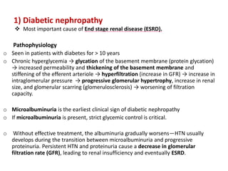1) Diabetic nephropathy
 Most important cause of End stage renal disease (ESRD).
Pathophysiology
o Seen in patients with diabetes for > 10 years
o Chronic hyperglycemia → glycation of the basement membrane (protein glycation)
→ increased permeability and thickening of the basement membrane and
stiffening of the efferent arteriole → hyperfiltration (increase in GFR) → increase in
intraglomerular pressure → progressive glomerular hypertrophy, increase in renal
size, and glomerular scarring (glomerulosclerosis) → worsening of filtration
capacity.
o Microalbuminuria is the earliest clinical sign of diabetic nephropathy
o If microalbuminuria is present, strict glycemic control is critical.
o Without effective treatment, the albuminuria gradually worsens—HTN usually
develops during the transition between microalbuminuria and progressive
proteinuria. Persistent HTN and proteinuria cause a decrease in glomerular
filtration rate (GFR), leading to renal insufficiency and eventually ESRD.
 