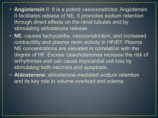 • Angiotensin II: It is a potent vasoconstrictor. Angiotensin
II facilitates release of NE. It promotes sodium retention
through direct effects on the renal tubules and by
stimulating aldosterone release.
• NE: causes tachycardia, vasoconstriction, and increased
contractility and plasma renin activity in HFrEF. Plasma
NE concentrations are elevated in correlation with the
degree of HF. Excess catecholamines increase the risk of
arrhythmias and can cause myocardial cell loss by
stimulating both necrosis and apoptosis.
• Aldosterone: aldosterone-mediated sodium retention
and its key role in volume overload and edema.
 