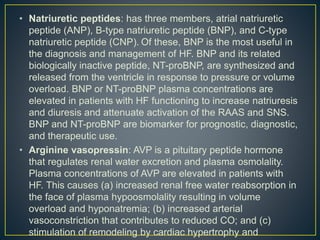 • Natriuretic peptides: has three members, atrial natriuretic
peptide (ANP), B-type natriuretic peptide (BNP), and C-type
natriuretic peptide (CNP). Of these, BNP is the most useful in
the diagnosis and management of HF. BNP and its related
biologically inactive peptide, NT-proBNP, are synthesized and
released from the ventricle in response to pressure or volume
overload. BNP or NT-proBNP plasma concentrations are
elevated in patients with HF functioning to increase natriuresis
and diuresis and attenuate activation of the RAAS and SNS.
BNP and NT-proBNP are biomarker for prognostic, diagnostic,
and therapeutic use.
• Arginine vasopressin: AVP is a pituitary peptide hormone
that regulates renal water excretion and plasma osmolality.
Plasma concentrations of AVP are elevated in patients with
HF. This causes (a) increased renal free water reabsorption in
the face of plasma hypoosmolality resulting in volume
overload and hyponatremia; (b) increased arterial
vasoconstriction that contributes to reduced CO; and (c)
stimulation of remodeling by cardiac hypertrophy and
 