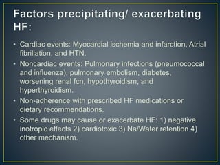 • Cardiac events: Myocardial ischemia and infarction, Atrial
fibrillation, and HTN.
• Noncardiac events: Pulmonary infections (pneumococcal
and influenza), pulmonary embolism, diabetes,
worsening renal fcn, hypothyroidism, and
hyperthyroidism.
• Non-adherence with prescribed HF medications or
dietary recommendations.
• Some drugs may cause or exacerbate HF: 1) negative
inotropic effects 2) cardiotoxic 3) Na/Water retention 4)
other mechanism.
 