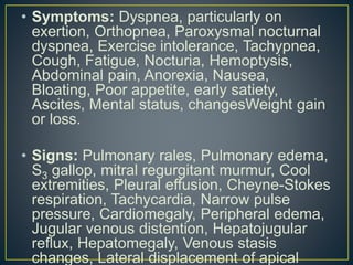 • Symptoms: Dyspnea, particularly on
exertion, Orthopnea, Paroxysmal nocturnal
dyspnea, Exercise intolerance, Tachypnea,
Cough, Fatigue, Nocturia, Hemoptysis,
Abdominal pain, Anorexia, Nausea,
Bloating, Poor appetite, early satiety,
Ascites, Mental status, changesWeight gain
or loss.
• Signs: Pulmonary rales, Pulmonary edema,
S3 gallop, mitral regurgitant murmur, Cool
extremities, Pleural effusion, Cheyne-Stokes
respiration, Tachycardia, Narrow pulse
pressure, Cardiomegaly, Peripheral edema,
Jugular venous distention, Hepatojugular
reflux, Hepatomegaly, Venous stasis
changes, Lateral displacement of apical
 
