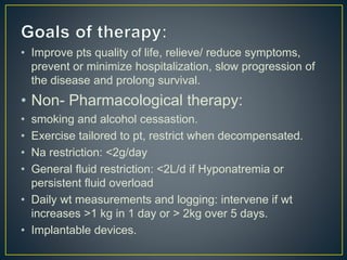 • Improve pts quality of life, relieve/ reduce symptoms,
prevent or minimize hospitalization, slow progression of
the disease and prolong survival.
• Non- Pharmacological therapy:
• smoking and alcohol cessastion.
• Exercise tailored to pt, restrict when decompensated.
• Na restriction: <2g/day
• General fluid restriction: <2L/d if Hyponatremia or
persistent fluid overload
• Daily wt measurements and logging: intervene if wt
increases >1 kg in 1 day or > 2kg over 5 days.
• Implantable devices.
 