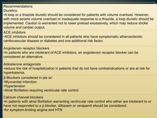 Recommendations
Diuretics
•A loop or a thiazide diuretic should be considered for patients with volume overload. However,
with more severe volume overload or inadequate response to a thiazide, a loop diuretic should be
implemented. Caution is warranted not to lower preload excessively, which may reduce stroke
volume and cardiac output.
ACE inhibitors
•ACE inhibitors should be considered in all patients who have symptomatic atherosclerotic
cardiovascular disease or diabetes and one additional risk factor.
Angiotensin receptor blockers
•In patients who are intolerant of ACE inhibitors, an angiotensin receptor blocker can be
considered an alternative.
Aldosterone antagonists
•reduce the risk of hospitalization in patients that do not have contraindications or are at risk for
hyperkalemia.
β-Blockers considered in pts w/:
•Myocardial infarction
•Hypertension
•Atrial fibrillation requiring ventricular rate control
Calcium channel blockers
•In patients with atrial fibrillation warranting ventricular rate control who either are intolerant to or
have not responded to a β-blocker, diltiazem or verapamil should be considered.
•for symptom-limiting angina and HTN
 