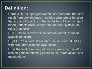 • Chronic HF: is a progressive clinical syndrome that can
result from any changes in cardiac structure or function
that impairs the ability of the ventricle to fill with or eject
blood. (affects ability of heart to contract (systolic) or
relax (diastolic)
• HFrEF: there is decrease in cardiac output (reduced
systolic function).
• HFpEF: Preserved LV systolic function (normal LVEF)
with presumed diastolic dysfunction.
• HF is the final common pathway for many cardiac d/o
including those affecting pericardium, heart valves, and
myocardium.
 