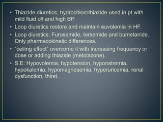 • Thiazide diuretics: hydrochlorothiazide used in pt with
mild fluid o/l and high BP.
• Loop diuretics restore and maintain euvolemia in HF.
• Loop diuretics: Furosemide, torsemide and bumetanide.
Only pharmacokinetic differences.
• “ceiling effect” overcome it with increasing frequency or
dose or adding thiazide (metolazone).
• S.E: Hypovolemia, hypotension, hyponatremia,
hypokalemia, hypomagnesemia, hyperuricemia, renal
dysfunction, thirst.
 