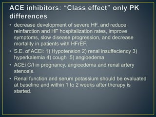 • decrease development of severe HF, and reduce
reinfarction and HF hospitalization rates, improve
symptoms, slow disease progression, and decrease
mortality in patients with HFrEF.
• S.E. of ACEi: 1) Hypotension 2) renal insuffeciency 3)
hyperkalemia 4) cough 5) angioedema
• ACEi C/I in pregnancy, angioedema and renal artery
stenosis.
• Renal function and serum potassium should be evaluated
at baseline and within 1 to 2 weeks after therapy is
started.
 