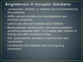 • candesartan, losartan, or valsartan are recommended by
the guidelines.
• ARBs reduced mortality and hospitalizations and
improved symptoms.
• Used in pts. who can’t tolerate ACE inhibitors.
• Blood pressure, renal function, and serum potassium
should be evaluated within 1 to 2 weeks after initiation of
therapy and after increases in dose.
• S.E: hyperkalemia, decrease in renal function and
hypotension.
• Candesartan and valsartan have no drug drug
interactions.
 