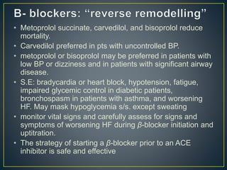 • Metoprolol succinate, carvedilol, and bisoprolol reduce
mortality.
• Carvedilol preferred in pts with uncontrolled BP.
• metoprolol or bisoprolol may be preferred in patients with
low BP or dizziness and in patients with significant airway
disease.
• S.E: bradycardia or heart block, hypotension, fatigue,
impaired glycemic control in diabetic patients,
bronchospasm in patients with asthma, and worsening
HF. May mask hypoglycemia s/s. except sweating
• monitor vital signs and carefully assess for signs and
symptoms of worsening HF during β-blocker initiation and
uptitration.
• The strategy of starting a β-blocker prior to an ACE
inhibitor is safe and effective
 