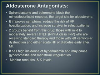 • Spironolactone and eplerenone block the
mineralocorticoid receptor, the target site for aldosterone.
• It improves symptoms, reduce the risk of HF
hospitalization, and increase survival in select patients
• 2 groups benefit from this drug: those with mild to
moderately severe HFrEF (NYHA class II-IV) who are
receiving standard therapy and those with left ventricular
dysfunction and either acute HF or diabetes early after
MI.
• It has high incidence of hyperkalemia and may cause
gynecomastia and menstrual irregularities.
• Monitor renal fcn. & K levels
 