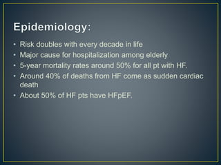 • Risk doubles with every decade in life
• Major cause for hospitalization among elderly
• 5-year mortality rates around 50% for all pt with HF.
• Around 40% of deaths from HF come as sudden cardiac
death
• About 50% of HF pts have HFpEF.
 