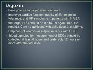 • have positive inotropic effect on heart.
• improves cardiac function, quality of life, exercise
tolerance, and HF symptoms in patients with HFrEF.
• the target SDC should be 0.5 to 0.9 ng/mL (0.6-1.2
nmol/L). Cam ne achieved with daily dose of 0.125mg.
• Help control ventricular response in pts with HFrEF.
• blood samples for measurement of SDCs should be
collected at least 6 hours and preferably 12 hours or
more after the last dose.
 