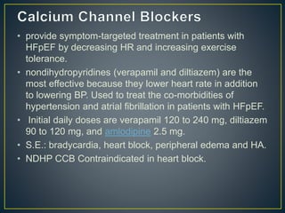 • provide symptom-targeted treatment in patients with
HFpEF by decreasing HR and increasing exercise
tolerance.
• nondihydropyridines (verapamil and diltiazem) are the
most effective because they lower heart rate in addition
to lowering BP. Used to treat the co-morbidities of
hypertension and atrial fibrillation in patients with HFpEF.
• Initial daily doses are verapamil 120 to 240 mg, diltiazem
90 to 120 mg, and amlodipine 2.5 mg.
• S.E.: bradycardia, heart block, peripheral edema and HA.
• NDHP CCB Contraindicated in heart block.
 