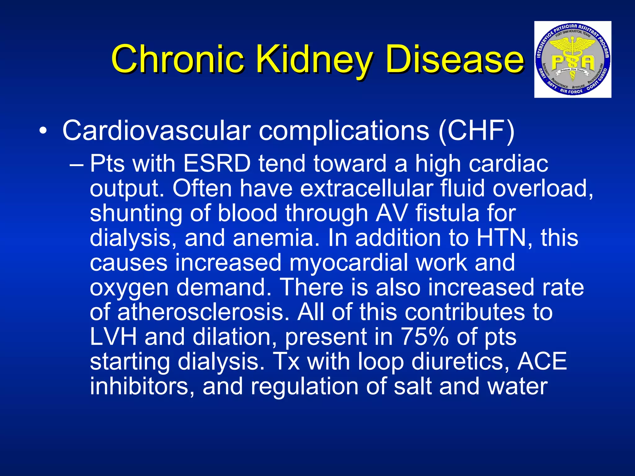 Chronic Kidney Disease Cardiovascular complications (CHF) Pts with ESRD tend toward a high cardiac output. Often have extracellular fluid overload, shunting of blood through AV fistula for dialysis, and anemia. In addition to HTN, this causes increased myocardial work and oxygen demand. There is also increased rate of atherosclerosis. All of this contributes to LVH and dilation, present in 75% of pts starting dialysis. Tx with loop diuretics, ACE inhibitors, and regulation of salt and water 