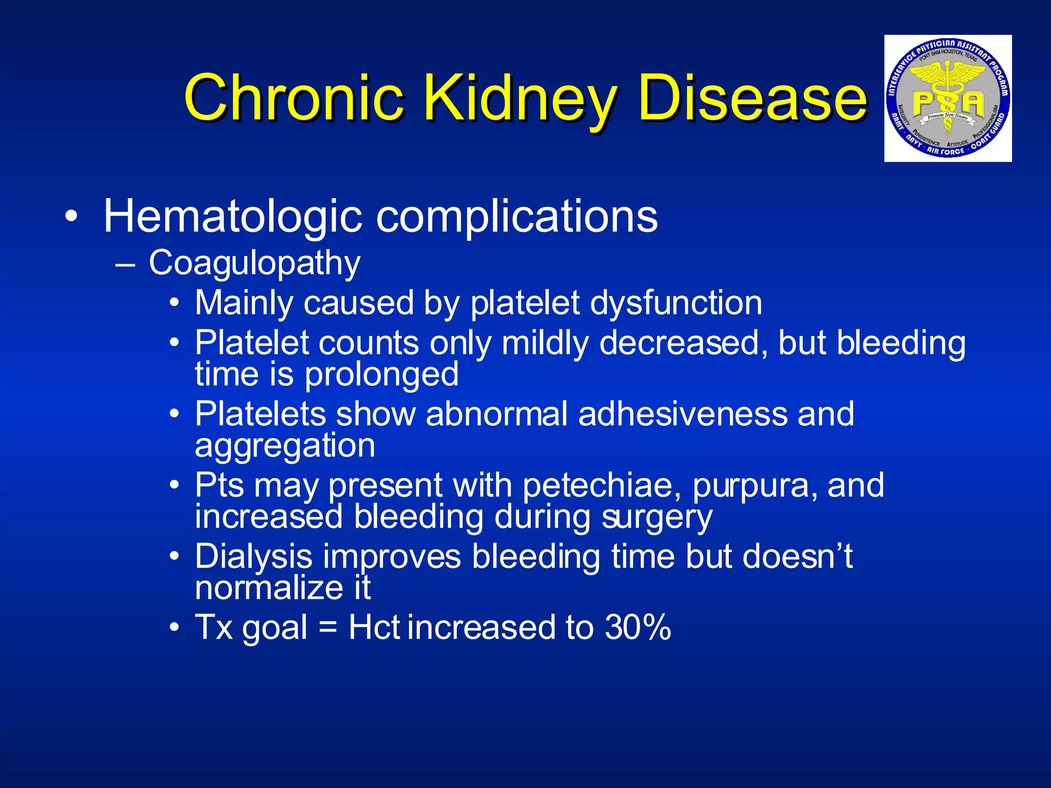 Chronic Kidney Disease Hematologic complications Coagulopathy Mainly caused by platelet dysfunction Platelet counts only mildly decreased, but bleeding time is prolonged Platelets show abnormal adhesiveness and aggregation Pts may present with petechiae, purpura, and increased bleeding during surgery Dialysis improves bleeding time but doesn’t normalize it Tx goal = Hct increased to 30% 