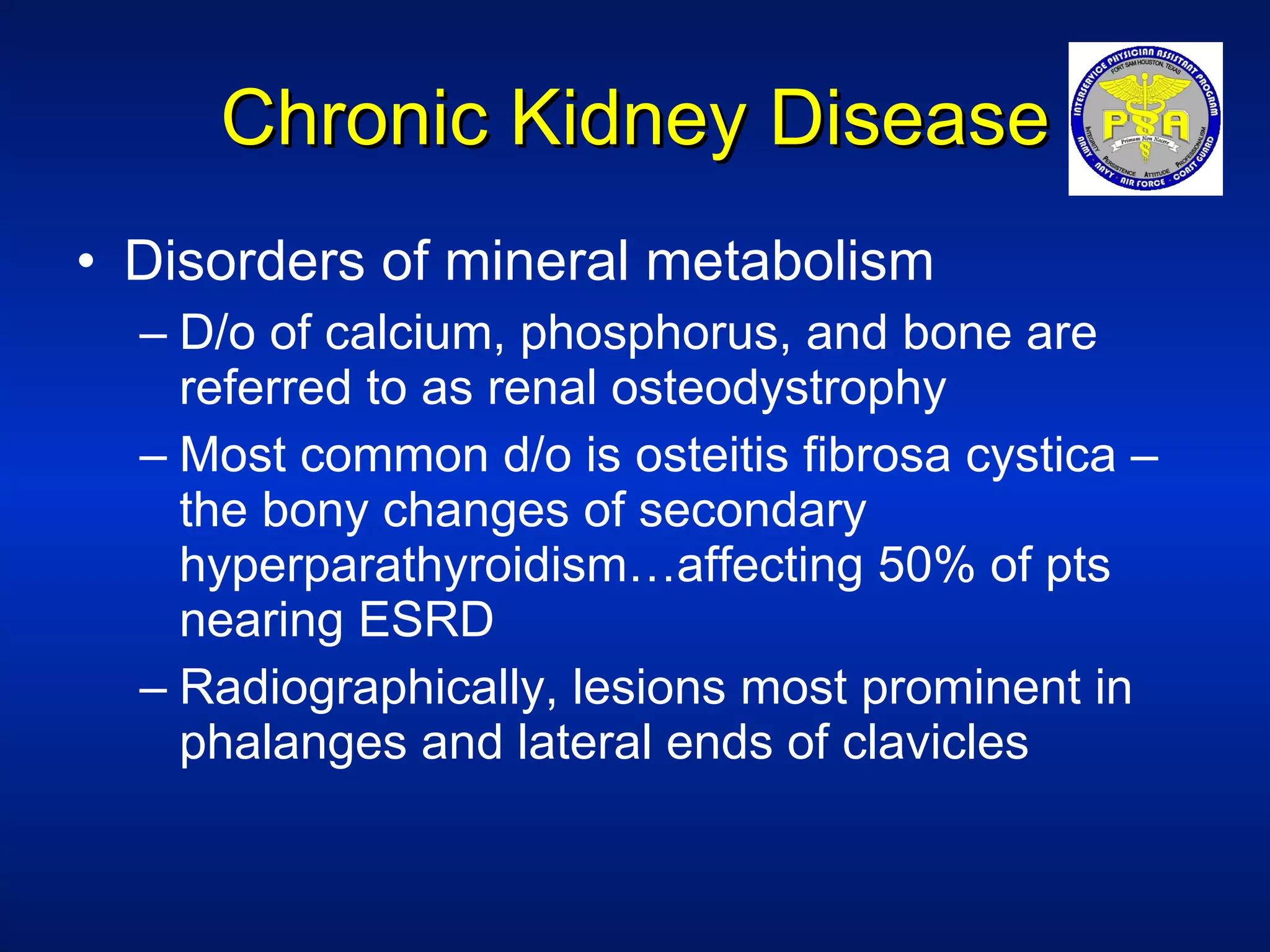 Chronic Kidney Disease Disorders of mineral metabolism D/o of calcium, phosphorus, and bone are referred to as renal osteodystrophy Most common d/o is osteitis fibrosa cystica – the bony changes of secondary hyperparathyroidism…affecting 50% of pts nearing ESRD Radiographically, lesions most prominent in phalanges and lateral ends of clavicles 