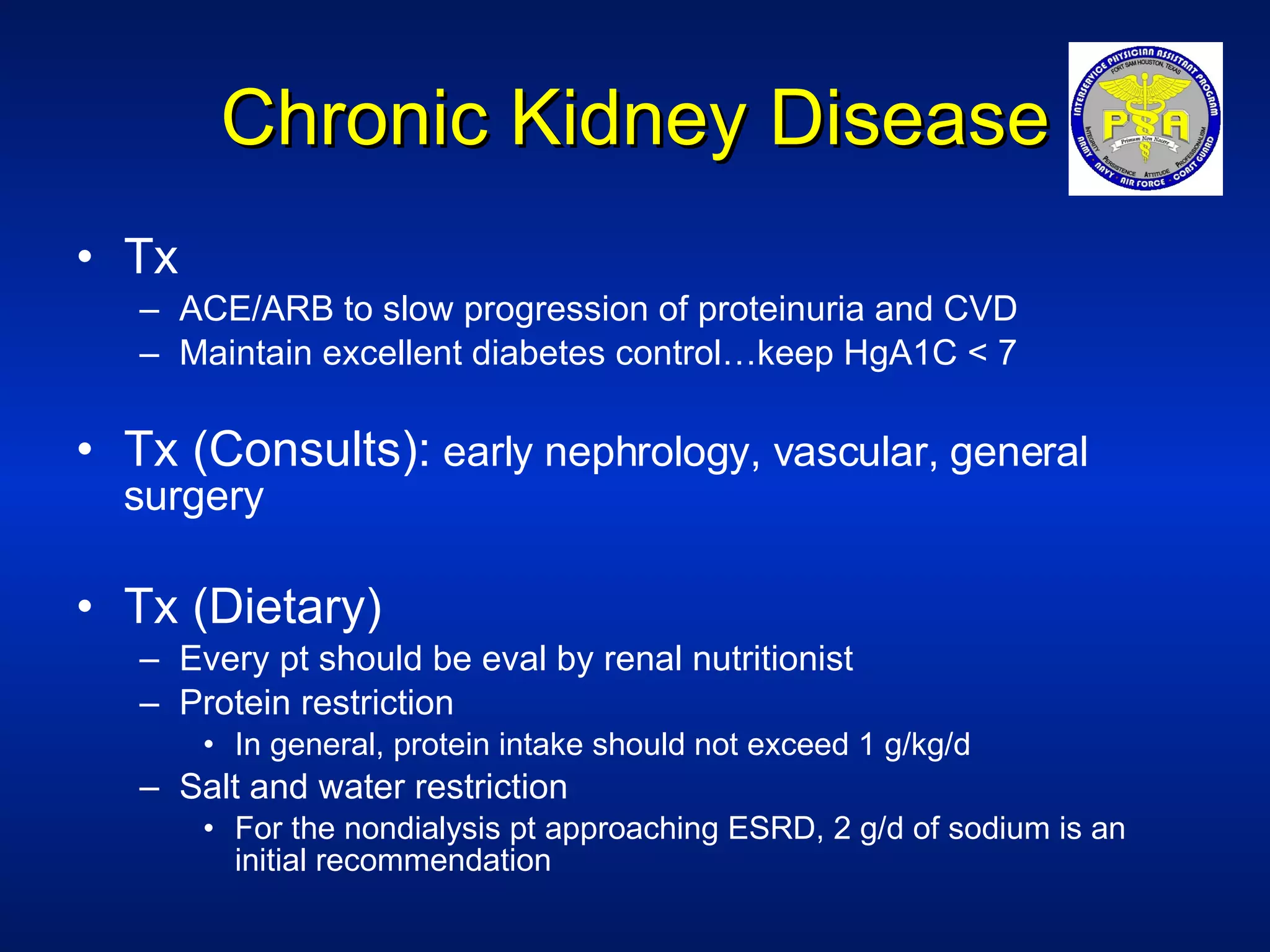 Chronic Kidney Disease Tx  ACE/ARB to slow progression of proteinuria and CVD Maintain excellent diabetes control…keep HgA1C < 7 Tx (Consults):  early nephrology, vascular, general surgery Tx (Dietary) Every pt should be eval by renal nutritionist Protein restriction In general, protein intake should not exceed 1 g/kg/d Salt and water restriction For the nondialysis pt approaching ESRD, 2 g/d of sodium is an initial recommendation 