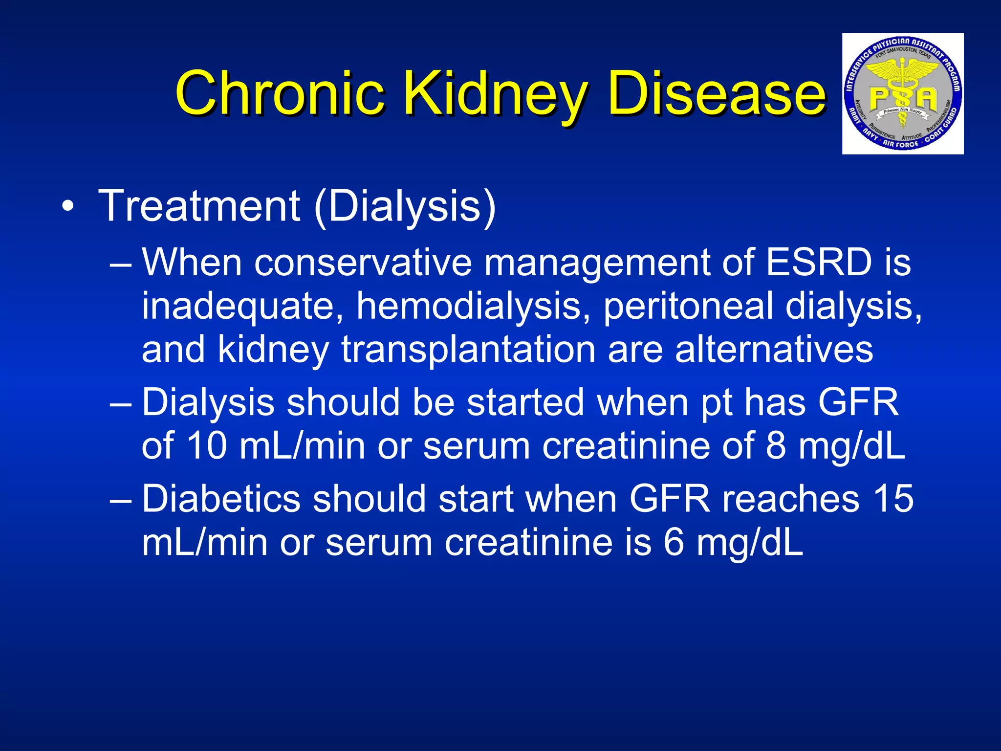 Chronic Kidney Disease Treatment (Dialysis) When conservative management of ESRD is inadequate, hemodialysis, peritoneal dialysis, and kidney transplantation are alternatives Dialysis should be started when pt has GFR of 10 mL/min or serum creatinine of 8 mg/dL Diabetics should start when GFR reaches 15 mL/min or serum creatinine is 6 mg/dL 