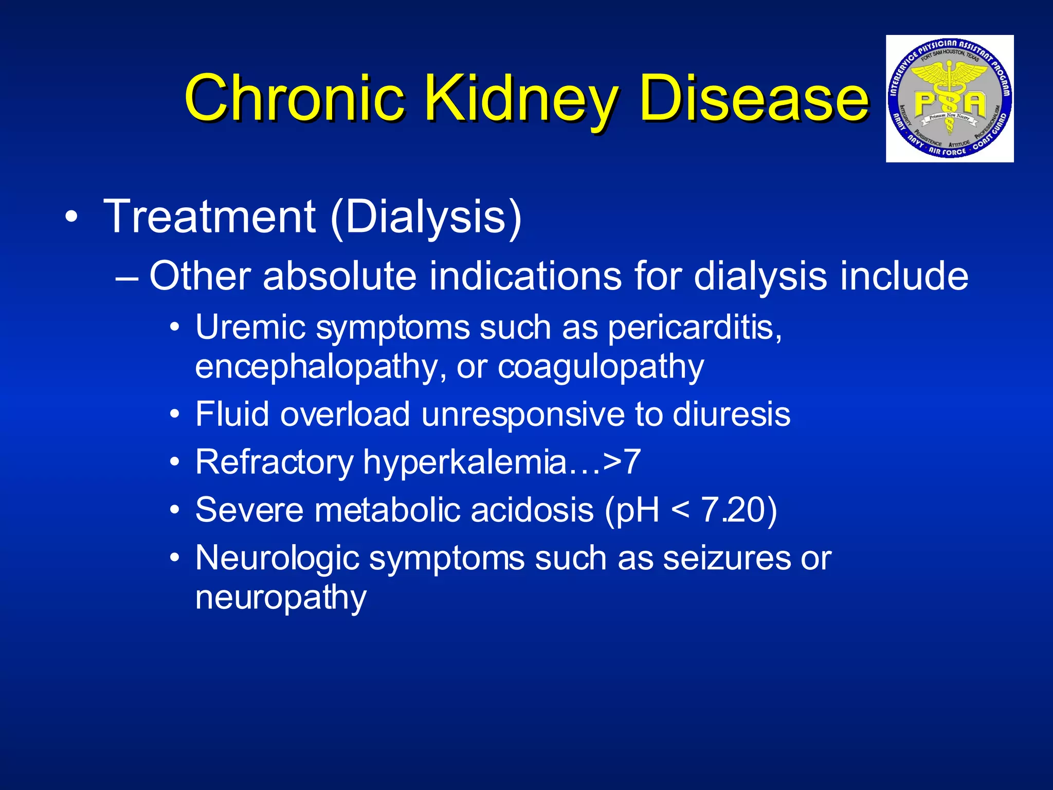 Chronic Kidney Disease Treatment (Dialysis) Other absolute indications for dialysis include Uremic symptoms such as pericarditis, encephalopathy, or coagulopathy Fluid overload unresponsive to diuresis Refractory hyperkalemia…>7 Severe metabolic acidosis (pH < 7.20) Neurologic symptoms such as seizures or neuropathy 