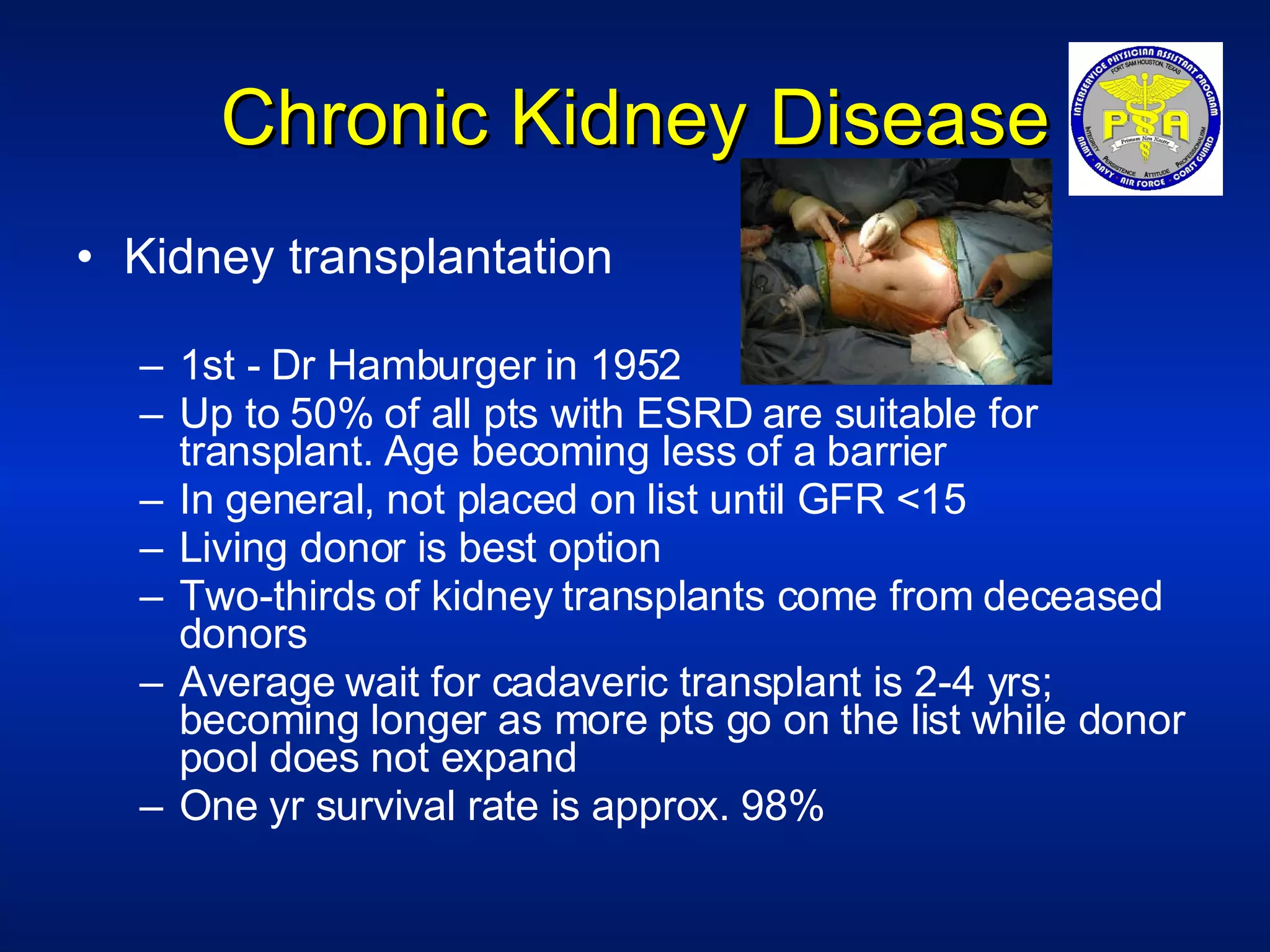 Chronic Kidney Disease Kidney transplantation 1st - Dr Hamburger in 1952 Up to 50% of all pts with ESRD are suitable for transplant. Age becoming less of a barrier In general, not placed on list until GFR <15 Living donor is best option Two-thirds of kidney transplants come from deceased donors Average wait for cadaveric transplant is 2-4 yrs; becoming longer as more pts go on the list while donor pool does not expand One yr survival rate is approx. 98% 