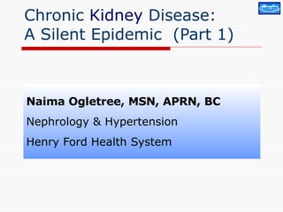 Chronic  Kidney  Disease:  A Silent Epidemic  (Part 1) Naima Ogletree, MSN, APRN, BC Nephrology & Hypertension Henry Ford Health System 