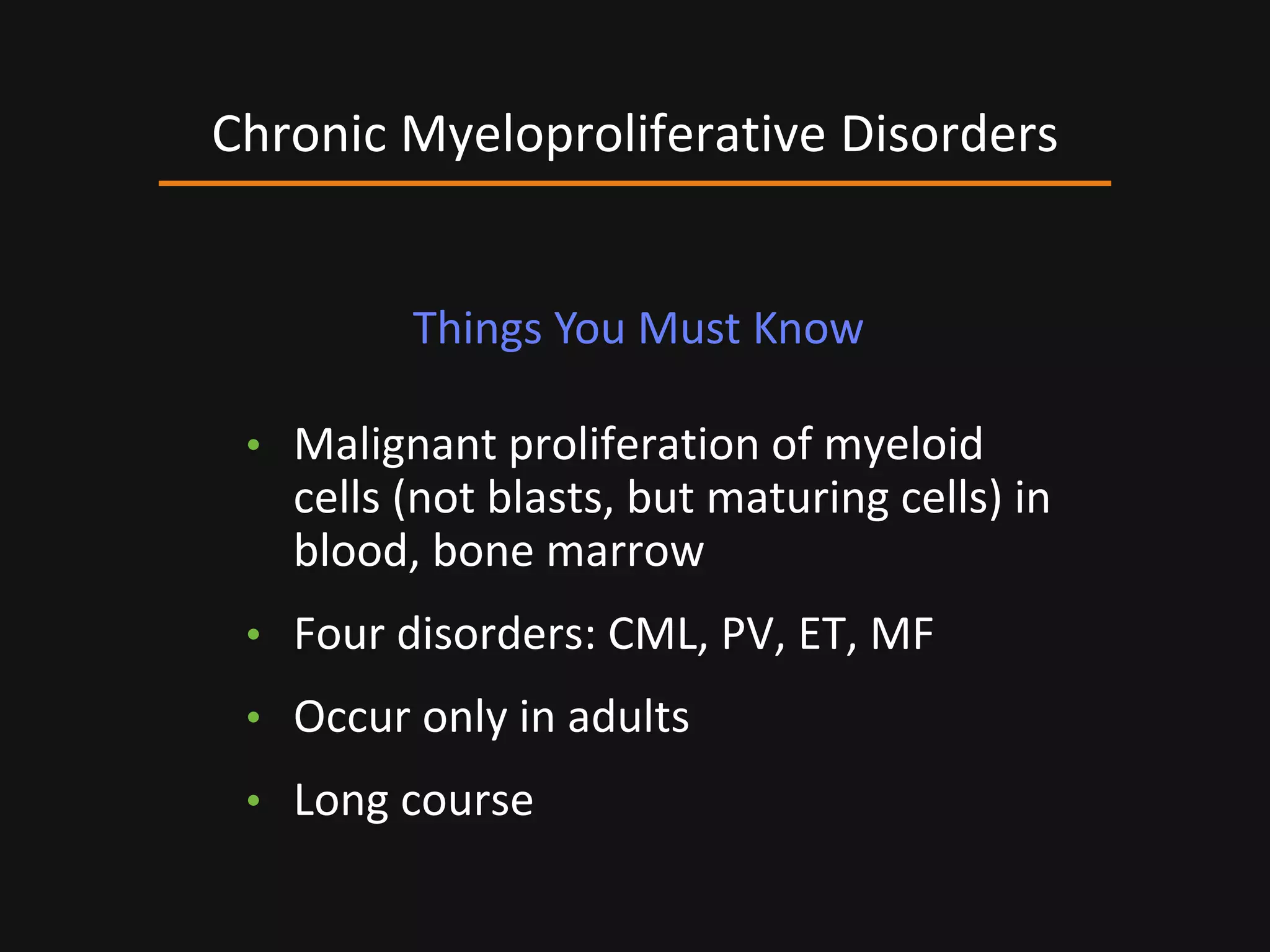 • Malignant proliferation of myeloid
cells (not blasts, but maturing cells) in
blood, bone marrow
• Four disorders: CML, PV, ET, MF
• Occur only in adults
• Long course
Chronic Myeloproliferative Disorders
Things You Must Know
 