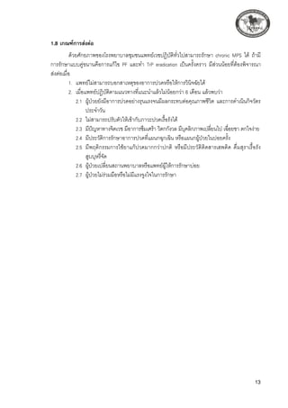 13
1.8 เกณฑ์การส่งต่อ
ด้วยศักยภาพของโรงพยาบาลชุมชนแพทย์เวชปฏิบัติทั่วไปสามารถรักษา chronic MPS ได้ ถ้ามี
การรักษาแบบคู่ขนานคือการแก้ไข PF และทำ TrP eradication เป็นครั้งคราว มีส่วนน้อยที่ต้องพิจารณา

ส่งต่อเมื่อ
1.	 แพทย์ไม่สามารถบอกสาเหตุของอาการปวดหรือให้การวินิจฉัยได้
2.	 เมื่อแพทย์ปฏิบัติตามแนวทางที่แนะนำแล้วไม่น้อยกว่า 6 เดือน แล้วพบว่า
	 2.1	 ผู้ป่วยยังมีอาการปวดอย่างรุนแรงจนมีผลกระทบต่อคุณภาพชีวิต และการดำเนินกิจวัตร
ประจำวัน
	 2.2	 ไม่สามารถปรับตัวให้เข้ากับภาวะปวดเรื้อรังได้
	 2.3	 มีปัญหาทางจิตเวช มีอาการซึมเศร้า วิตกกังวล มีบุคลิกภาพเปลี่ยนไป เฉื่อยชา ตกใจง่าย
	 2.4	 มีประวัติการรักษาอาการปวดที่แผนกฉุกเฉิน หรือแผนกผู้ป่วยในบ่อยครั้ง
	 2.5	 มีพฤติกรรมการใช้ยาแก้ปวดมากกว่าปกติ หรือมีประวัติติดสารเสพติด ดื่มสุราเรื้อรัง 

สูบบุหรี่จัด 
	 2.6	 ผู้ป่วยเปลี่ยนสถานพยาบาลหรือแพทย์ผู้ให้การรักษาบ่อย 
	 2.7	 ผู้ป่วยไม่ร่วมมือหรือไม่มีแรงจูงใจในการรักษา
 