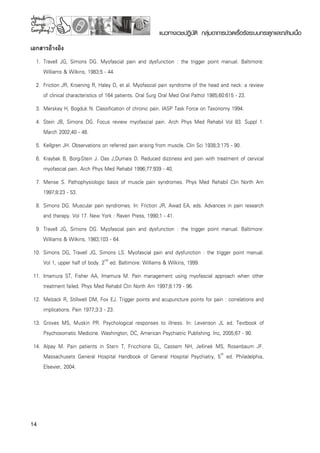 14
แนวทางเวชปฏิบัติ กลุ่มอาการปวดเรื้อรังระบบกระดูกและกล้ามเนื้อ
เอกสารอ้างอิง
	 1.	 Travell JG, Simons DG. Myofascial pain and dysfunction : the trigger point manual. Baltimore:
Williams  Wilkins, 1983;5 - 44.
	 2.	 Friction JR, Kroening R, Haley D, et al. Myofascial pain syndrome of the head and neck: a review
of clinical characteristics of 164 patients. Oral Surg Oral Med Oral Pathol 1985;60:615 - 23. 
	 3.	 Merskey H, Bogduk N. Classification of chronic pain. IASP Task Force on Taxonomy 1994.
	 4.	 Stein JB, Simons DG. Focus review myofascial pain. Arch Phys Med Rehabil Vol 83. Suppl 1.
March 2002;40 - 48.
	 5.	 Kellgren JH. Observations on referred pain arising from muscle. Clin Sci 1938;3:175 - 90.
	 6.	 Kraybak B, Borg-Stein J. Oas J,Dumais D. Reduced dizziness and pain with treatment of cervical
myofascial pain. Arch Phys Med Rehabil 1996;77:939 - 40.
	 7.	 Mense S. Pathophysiologic basis of muscle pain syndromes. Phys Med Rehabil Clin North Am
1997;8:23 - 53.
	 8.	 Simons DG. Muscular pain syndromes. In: Friction JR, Awad EA, eds. Advances in pain research
and therapy. Vol 17. New York : Raven Press, 1990;1 - 41.
	 9.	 Travell JG, Simons DG. Myofascial pain and dysfunction : the trigger point manual. Baltimore:
Williams  Wilkins, 1983;103 - 64.
	10.	 Simons DG, Travell JG, Simons LS. Myofascial pain and dysfunction : the trigger point manual. 

Vol 1, upper half of body. 2nd
ed. Baltimore: Williams  Wilkins, 1999.
	11.	 Imamura ST, Fisher AA, Imamura M. Pain management using myofascial approach when other
treatment failed. Phys Med Rehabil Clin North Am 1997;8:179 - 96.
	12.	 Melzack R, Stillwell DM, Fox EJ. Trigger points and acupuncture points for pain : correlations and
implications. Pain 1977;3:3 - 23.
	13.	 Groves MS, Muskin PR. Psychological responses to illness. In: Levenson JL ed. Textbook of
Psychosomatic Medicine. Washington, DC, American Psychiatric Publishing. Inc, 2005;67 - 90.
	14.	 Alpay M. Pain patients in Stern T, Fricchione GL, Cassem NH, Jellinek MS, Rosenbaum JF.
Massachusets General Hospital Handbook of General Hospital Psychiatry, 5th
ed. Philadelphia,
Elsevier, 2004.
 
