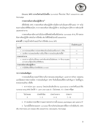 Chronic MPS อาจเกิดร่วมกับโรคอื่น (co-morbid) ที่พบบ่อย ได้แก่ osteoarthritis และ
fibromyalgia
การตรวจค้นทางห้องปฏิบัติการ(9)

เพื่อวินิจฉัย MPS การตรวจค้นทางห้องปฏิบัติการไม่มีความจำเป็นเพราะที่ตำแหน่ง TrP จะไม่
พบความผิดปกติที่ชัดเจนใดๆ จากการตรวจค้นทางห้องปฏิบัติการ ส่วนใหญ่ทราบได้จากการซักประวัติ
และตรวจร่างกาย
การตรวจค้นอาจมีความจำเป็นในกรณีที่สงสัยโรคอื่นหรือโรคร่วม (co-morbid) ต่างๆ ที่การตรวจ
ค้นทางห้องปฏิบัติการช่วยในการวินิจฉัย เช่น รังสีวินิจฉัยในกรณี osteoarthritis
ตารางที่ 1.1 สรุปน้ำหนักคำแนะนำในการวินิจฉัย chronic MPS 

 น้ำหนักคำแนะนำ
ประวัติ
 
	 •	 อาการปวดและ/หรืออาการประสาทอิสระบริเวณใดบริเวณหนึ่งนานกว่า 3 เดือน
 ++
	 •	 ประวัติอาการปวดของโรคหรือภาวะอื่นๆ ที่ให้อาการปวดบริเวณเดียวกันนี้ได้
 ++
การตรวจร่างกาย
 
	 •	 ตรวจร่างกายที่กล้ามเนื้อโดยการคลำหรือกดด้วยนิ้วมือต้องพบ TrP ที่สามารถแสดง
อาการต่างๆ ที่ผู้ป่วยให้ประวัติได้ชัดเจน
++ 
การตรวจค้นทางห้องปฏิบัติการ
 
	 •	 ทำเมื่อมีข้อบ่งชี้เพื่อแยกโรคหรือยืนยัน co-morbid
 +
1.5 การประเมินปัญหา 
การประเมินที่เหมาะสมทำให้ทราบถึงภาพรวมขนาดของปัญหา แนวทางการรักษา ตลอดจน
แนวโน้มของการพยากรณ์โรค การประเมินปัญหา MPS จึงเป็นขั้นตอนที่มีความสำคัญมาก โดยพื้นฐาน
ควรประกอบด้วย 3 สิ่งคือ
1.	 อาการปวด (pain severity) โดยประเมินเชิงปริมาณ (quantitative) มาตรวัดที่แนะนำคือ
numerical rating (NRS) โดยใช้ 11 - point Likert scale (0 = ไม่ปวดเลย, 10 = ปวดมากที่สุด)
	 ไม่ปวดเลย	 ปวดเล็กน้อย	 ปวดปานกลาง	 ปวดมาก
	 0	 1 - 3	 4 - 6	 7 - 10
2.	 PF ประเมินจากประวัติอาการและการตรวจร่างกายทั้ง physical, psychological, และ systemic PF
3.	 ในกรณีเรื้อรังควรมองหา co-morbid ที่อาจเกิดร่วมโดยเฉพาะที่มีอาการใกล้เคียงกับ MPS
เช่น inflammatory joint disease (เช่น osteoarthritis), radiculopathy, fibromyalgia
 