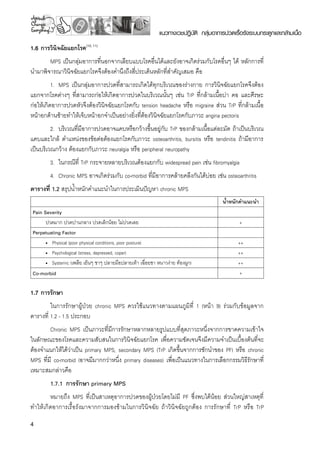 แนวทางเวชปฏิบัติ กลุ่มอาการปวดเรื้อรังระบบกระดูกและกล้ามเนื้อ
1.6 การวินิจฉัยแยกโรค(10, 11)
MPS เป็นกลุ่มอาการที่นอกจากเลียบแบบโรคอื่นได้และยังอาจเกิดร่วมกับโรคอื่นๆ ได้ หลักการที่
นำมาพิจารณาวินิจฉัยแยกโรคจึงต้องคำนึงถึงสี่ประเด็นหลักที่สำคัญเสมอ คือ
1.	 MPS เป็นกลุ่มอาการปวดที่สามารถเกิดได้ทุกบริเวณของร่างกาย การวินิจฉัยแยกโรคจึงต้อง
แยกจากโรคต่างๆ ที่สามารถก่อให้เกิดอาการปวดในบริเวณนั้นๆ เช่น TrP ที่กล้ามเนื้อบ่า คอ และศีรษะ
ก่อให้เกิดอาการปวดหัวจึงต้องวินิจฉัยแยกโรคกับ tension headache หรือ migraine ส่วน TrP ที่กล้ามเนื้อ
หน้าอกด้านซ้ายทำให้เจ็บหน้าอกจำเป็นอย่างยิ่งที่ต้องวินิจฉัยแยกโรคกับภาวะ angina pectoris
2.	 บริเวณที่มีอาการปวดอาจแคบหรือกว้างขึ้นอยู่กับ TrP ของกล้ามเนื้อแต่ละมัด ถ้าเป็นบริเวณ
แคบและใกล้ ตำแหน่งของข้อต่อต้องแยกโรคกับภาวะ osteoarthritis, bursitis หรือ tendinitis ถ้ามีอาการ
เป็นบริเวณกว้าง ต้องแยกกับภาวะ neuralgia หรือ peripheral neuropathy
3.	 ในกรณีที่ TrP กระจายหลายบริเวณต้องแยกกับ widespread pain เช่น fibromyalgia
4.	 Chronic MPS อาจเกิดร่วมกับ co-morbid ที่มีอาการคล้ายคลึงกันได้บ่อย เช่น osteoarthritis 
ตารางที่ 1.2 สรุปน้ำหนักคำแนะนำในการประเมินปัญหา chronic MPS

 น้ำหนักคำแนะนำ
Pain Severity
 
	 ปวดมาก ปวดปานกลาง ปวดเล็กน้อย ไม่ปวดเลย
 +
Perpetuating Factor
 
	 •	 Physical (poor physical conditions, poor posture)
 ++
	 •	 Psychological (stress, depressed, coper)
 ++
	 •	 Systemic (เพลีย เย็นๆ ชาๆ ปลายมือปลายเท้า เฉื่อยชา หนาวง่าย ท้องผูก)
 ++
Co-morbid
 +
1.7 การรักษา
ในการรักษาผู้ป่วย chronic MPS ควรใช้แนวทางตามแผนภูมิที่ 1 (หน้า 9) ร่วมกับข้อมูลจาก
ตารางที่ 1.2 - 1.5 ประกอบ
Chronic MPS เป็นภาวะที่มีการรักษาหลากหลายรูปแบบที่สุดภาวะหนึ่งจากการขาดความเข้าใจ
ในลักษณะของโรคและความสับสนในการวินิจฉัยแยกโรค เพื่อความชัดเจนจึงมีความจำเป็นเบื้องต้นที่จะ
ต้องจำแนกให้ได้ว่าเป็น primary MPS, secondary MPS (TrP เกิดขึ้นจากการชักนำของ PF) หรือ chronic
MPS ที่มี co-morbid (อาจมีมากกว่าหนึ่ง primary diseases) เพื่อเป็นแนวทางในการเลือกกรรมวิธีรักษาที่
เหมาะสมกล่าวคือ
1.7.1	 การรักษา primary MPS 
หมายถึง MPS ที่เป็นสาเหตุอาการปวดของผู้ป่วยโดยไม่มี PF ซึ่งพบได้น้อย ส่วนใหญ่สาเหตุที่
ทำให้เกิดอาการเรื้อรังมาจากการมองข้ามในการวินิจฉัย ถ้าวินิจฉัยถูกต้อง การรักษาที่ TrP หรือ TrP
 