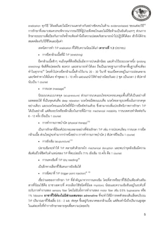 eradication ทุกวิธี ได้ผลดีและไม่มีความแตกต่างกันอย่างชัดเจนในด้าน evidence-based ของแต่ละวิธี(4)
การรักษาที่เหมาะสมควรจะพิจารณากรรมวิธีที่ผู้ป่วยพึงพอใจและไม่มีข้อห้ามเป็นอันดับแรกๆ ส่วนการ
รักษาระยะยาวเพื่อป้องกันการเกิดซ้ำจะต้องคำนึงถึงความปลอดภัยสามารถนำไปปฏิบัติได้เอง เข้าถึงได้ง่าย
สอดคล้องกับวิถีชีวิตและคุ้มค่า
เทคนิคการทำ TrP eradication ที่ได้รับความนิยมได้แก่ (ตารางที่ 1.3 ประกอบ) 
•	 การยืดกล้ามเนื้อที่มี TrP (stretching)
ยืดกล้ามเนื้อช้าๆ จนถึงจุดที่ตึงหรือเริ่มมีอาการปวดเล็กน้อย และค้างไว้ระยะเวลาหนึ่ง (prolong
stretching) ข้อดีคือปลอดภัย สะดวก และสามารถทำได้เอง ถือเป็นมาตรฐานการรักษาพื้นฐานที่จะต้อง
ทำในทุกราย(4)
โดยทั่วไปควรยืดกล้ามเนื้อค้างไว้นาน 20 - 30 วินาที ขณะยืดควรอยู่ในภาวะผ่อนคลาย
และจัดท่าทางให้มั่นคง ทำชุดละ 5 - 10 ครั้ง และแนะนำให้ทำอย่างน้อยวันละ 2 ชุด (เป็นเวลา 2 สัปดาห์
นับเป็น 1 course) 
•	 การนวด (massage)(4)
นิยมนวดแบบกดจุด (acupressure) ส่วนการนวดแผนไทยจะครอบคลุมพื้นที่ได้เป็นอย่างดี
ผลพลอยได้ ที่เป็นจุดเด่นคือ deep relaxation นวดไทยมีสองแบบคือ นวดไทยอายุรเวทซึ่งเน้นการกดจุด
อย่างเดียว และนวดไทยแผนวัดโพธิ์ที่มีการยืดดัดร่วมด้วย ซึ่งสามารถเพิ่มประสิทธิภาพการรักษา TrP 

ได้เป็นอย่างดี แต่ต้องระวังหรือหลีกเลี่ยงในรายที่มีภาวะ mechanical instability การนวดควรทำติดต่อกัน 

6 - 12 ครั้ง (ถือเป็น 1 course)
•	 การทำกายภาพบำบัด (physical therapy)(10)
เป็นการรักษาที่มีองค์ประกอบหลายอย่างที่ช่วยรักษา TrP เช่น การประคบร้อน การนวด การยืด
กล้ามเนื้อ ส่วนใหญ่จะทำมากกว่าหนึ่งอย่าง (การทำกายภาพบำบัด 2 สัปดาห์ถือเป็น 1 course)
•	 การฝังเข็ม (acupuncture)(12)
ปลายเข็มจะทำให้ TrP คลายตัวด้วยกลไก mechanical disruption และพบว่าจุดฝังเข็มมีความ
สัมพันธ์ใกล้ชิดกับตำแหน่งของ TrP ที่พบบ่อยถึง 71% (ฝังเข็ม 10 ครั้ง คือ 1 course)
•	 การแทงเข็มที่ TrP (dry needling)(4)
เป็นอีกทางเลือกที่ใช้แทนการฝังเข็มได้
•	 การฉีดยาที่ TrP (trigger point injection)(4, 10)
เชื่อว่าผลของการรักษา TrP ที่สำคัญมาจากการแทงเข็ม โดยที่สารหรือยาที่ใช้เป็นเพียงตัวเสริม
สารที่นิยมใช้คือ ยาชาเฉพาะที่ ควรเลือกใช้ชนิดที่มีผล myotoxic น้อยและความเข้มข้นอยู่ในระดับที่

ระงับการทำงานของ sensory fiber โดยไม่ยับยั้งการทำงานของ motor fiber เช่น 0.5% bupivacaine หรือ
1% lidocaine ยาชาที่ใช้ต้องไม่มีส่วนผสมของ adrenaline ที่จะทำให้มีการหดตัวของเส้นเลือดบริเวณ
TrP ปริมาณยาที่ใช้เฉลี่ย 0.5 - 2 มล. ต่อจุด ขึ้นอยู่กับขนาดของกล้ามเนื้อ แต่ต้องคำนึงถึงปริมาณสูงสุด

ในแต่ละครั้งที่ทำการรักษาหลายจุดเพื่อความปลอดภัย
 