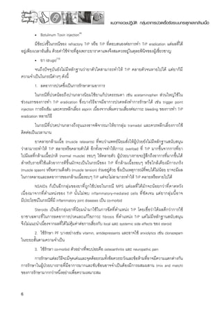 แนวทางเวชปฏิบัติ กลุ่มอาการปวดเรื้อรังระบบกระดูกและกล้ามเนื้อ
•	 Botulinum Toxin injection(4)
มีข้อบ่งชี้ในกรณีของ refractory TrP หรือ TrP ที่ตอบสนองต่อการทำ TrP eradication แต่ผลที่ได้
อยู่เพียงเวลาอันสั้น ด้วยค่าใช้จ่ายที่สูงเพราะยาราคาแพงจึงสมควรอยู่ในดุลยพินิจของผู้เชี่ยวชาญ
•	 ยา (drugs)(10)
จนถึงปัจจุบันยังไม่มีหลักฐานว่ายาตัวใดสามารถทำให้ TrP คลายตัวจนหายไปได้ แต่ยาก็มี
ความจำเป็นในกรณีต่างๆ ดังนี้
1.	 ลดอาการปวดซึ่งเป็นการรักษาตามอาการ 
ในกรณีที่ปวดน้อยถึงปานกลางนิยมใช้ยาแก้ปวดธรรมดา เช่น acetaminophen ส่วนใหญ่ใช้ใน
ช่วงแรกของการทำ TrP eradication ซึ่งบางวิธีอาจมีอาการปวดหลังทำการรักษาได้ เช่น trigger point
injection การฝังเข็ม และควรหลีกเลี่ยง aspirin เนื่องจากเพิ่มความเสี่ยงต่อภาวะ bleeding ของการทำ TrP
eradication หลายวิธี
ในกรณีที่ปวดปานกลางถึงรุนแรงอาจพิจารณาให้ยากลุ่ม tramadol และควรหลีกเลี่ยงการใช้
ติดต่อเป็นเวลานาน
ยาคลายกล้ามเนื้อ (muscle relaxants) ที่พบว่าแพทย์นิยมสั่งให้ผู้ป่วยยังไม่มีหลักฐานสนับสนุน
ว่าสามารถทำให้ TrP สลายหรือคลายตัวได้ อีกทั้งอาจทำให้ภาวะ overload ที่ TrP มากขึ้นจากการที่ยา

ไปมีผลที่กล้ามเนื้อปกติ (normal muscle) รอบๆ ให้คลายตัว ผู้ป่วยบางรายจะรู้สึกถึงอาการที่มากขึ้นได้
สำหรับรายที่ใช้แล้วอาการดีขึ้นมักจะเป็นในกรณีของ TrP ที่กล้ามเนื้อรอบๆ หรือใกล้เคียงมีการเกร็ง
(muscle spasm) หรือความตึงตัว (muscle tension) ร่วมอยู่ด้วย ซึ่งเป็นเหตุการณ์ที่พบได้ไม่น้อย ยาจะมีผล
ในการคลายและลดอาการของกล้ามเนื้อรอบๆ TrP แต่จะไม่สามารถทำให้ TrP คลายหรือหายไปได้ 
NSAIDs ก็เป็นอีกกลุ่มของยาที่ถูกใช้บ่อยในกรณี MPS แต่ผลที่ได้มักจะน้อยกว่าที่คาดหวัง 

เนื่องมาจากที่ตำแหน่งของ TrP นั้นไม่พบ inflammatory-mediated cells ที่ชัดเจน แต่ยากลุ่มนี้อาจ 

มีประโยชน์ในกรณีที่มี inflammatory joint diseases เป็น co-morbid
Steroids เป็นอีกกลุ่มยาที่นิยมนำมาใช้ในการฉีดที่ตำแหน่ง TrP โดยเชื่อว่าได้ผลดีกว่าการใช้

ยาชาเฉพาะที่ในการลดอาการปวดและแก้ไขภาวะ fibrosis ที่ตำแหน่ง TrP แต่ไม่มีหลักฐานสนับสนุน

จึงไม่แนะนำเนื่องจากผลที่ได้ไม่คุ้มค่าต่อการเสี่ยงกับ local และ systemic side effects ของ steroid
2.	 ใช้รักษา PF บางอย่างเช่น vitamin, antidepressants และอาจใช้ anxiolytics เช่น clonazepam
ในระยะสั้นตามความจำเป็น
3.	 ใช้รักษา co-morbid ตัวอย่างที่พบบ่อยคือ osteoarthritis และ neuropathic pain 
การรักษาแต่ละวิธีจะมีจุดเด่นและจุดด้อยรวมทั้งข้อควรระวังและข้อห้ามที่อาจมีความแตกต่างกัน
การรักษาในผู้ป่วยบางรายที่มีอาการมากและซับซ้อนอาจจำเป็นต้องมีการผสมผสาน (mix and match)
ของการรักษามากกว่าหนึ่งอย่างเพื่อความเหมาะสม
 