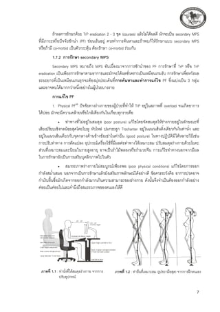 ถ้าผลการรักษาด้วย TrP eradication 2 - 3 ชุด (courses) แล้วไม่ได้ผลดี มักจะเป็น secondary MPS 

ที่มีภาวะหรือปัจจัยชักนำ (PF) ซ่อนเร้นอยู่ ควรทำการค้นหาและถ้าพบก็ให้รักษาแบบ secondary MPS
หรือถ้ามี co-morbid เป็นตัวกระตุ้น ต้องรักษา co-morbid ร่วมกัน
1.7.2	 การรักษา secondary MPS 
Secondary MPS หมายถึง MPS อันเนื่องมาจากการชักนำของ PF การรักษาที่ TrP หรือ TrP
eradication เป็นเพียงการรักษาตามอาการและมักจะได้ผลชั่วคราวเป็นเหมือนเกมรับ การรักษาเพื่อหวังผล
ระยะยาวที่เป็นเหมือนเกมรุกจะต้องมุ่งประเด็นที่การค้นหาและทำการแก้ไข PF ซึ่งแบ่งเป็น 3 กลุ่ม
และอาจพบได้มากกว่าหนึ่งอย่างในผู้ป่วยบางราย
การแก้ไข PF
1.	 Physical PF(4)
ปัจจัยทางร่างกายของผู้ป่วยที่ทำให้ TrP อยู่ในสภาพที่ overload จนเกิดอาการ
ได้บ่อย มักจะมีความคล้ายหรือใกล้เคียงกันในเกือบทุกรายคือ 
	 •	 ท่าทางที่ไม่อยู่ในสมดุล (poor posture) แก้ไขโดยจัดสมดุลให้ร่างกายอยู่ในลักษณะที่

เสียเปรียบเชิงกลน้อยสุดโดยใบหู หัวไหล่ ปมกระดูก Trochanter อยู่ในแนวเส้นดิ่งเดียวกันในท่านั่ง และ
อยู่ในแนวเส้นเดียวกับจุดกลางด้านข้างข้อเข่าในท่ายืน (good posture) ในทางปฏิบัติมีได้หลายวิธีเช่น 

การปรับท่าทาง การดัดแปลง อุปกรณ์เครื่องใช้ที่มีผลต่อท่าทางให้เหมาะสม ปรับสมดุลร่างกายด้วยโยคะ
ส่วนที่เหมาะสมและนิยมในรายสูงอายุ อาจเป็นรำไม้พลองหรือรำมวยจีน การแก้ไขท่าทางนอกจากมีผล
ในการรักษายังเป็นการเสริมบุคลิกภาพไปในตัว
	 •	 สมรรถภาพร่างกายไม่สมบูรณ์เพียงพอ (poor physical conditions) แก้ไขโดยการออก
กำลังสม่ำเสมอ นอกจากเป็นการรักษาแล้วยังเสริมภาพลักษณ์ได้อย่างดี ข้อควรระวังคือ อาการปวดอาจ
กำเริบขึ้นซึ่งมักเกิดจากออกกำลังมากเกินความสามารถของร่างกาย ดังนั้นจึงจำเป็นต้องออกกำลังอย่าง
ค่อยเป็นค่อยไปและคำนึงถึงสมรรถภาพของตนเองให้ดี
ภาพที่ 1.2 : ท่ายืนที่เหมาะสม (รูปขวามือสุด) จากการฝึกตนเอง
ภาพที่ 1.1 : ท่านั่งที่ได้สมดุลร่างกาย จากการ	
	 ปรับอุปกรณ์
 