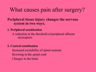 Peripheral tissue injury changes the nervous system in two ways. 1. Peripheral sensitisation A reduction in the threshold of peripheral afferent nociceptors 2. Central sensitisation Increased excitability of spinal neurons Rewiring in the spinal cord  Changes in the brain What causes pain after surgery? 