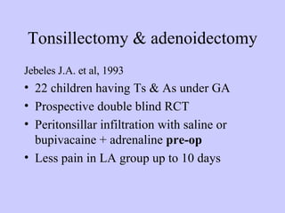 Tonsillectomy & adenoidectomy Jebeles J.A. et al, 1993  22 children having Ts & As under GA Prospective double blind RCT Peritonsillar infiltration with saline or bupivacaine + adrenaline  pre-op   Less pain in LA group up to 10 days  