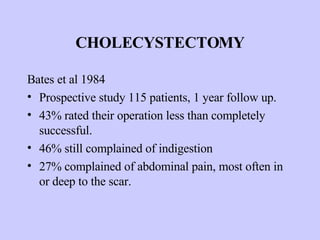 CHOLECYSTECTOMY Bates et al 1984 Prospective study 115 patients, 1 year follow up. 43% rated their operation less than completely successful. 46% still complained of indigestion 27% complained of abdominal pain, most often in or deep to the scar. 