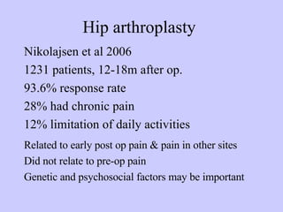 Hip arthroplasty Nikolajsen et al 2006 1231 patients, 12-18m after op. 93.6% response rate 28% had chronic pain 12% limitation of daily activities Related to early post op pain & pain in other sites Did not relate to pre-op pain Genetic and psychosocial factors may be important 